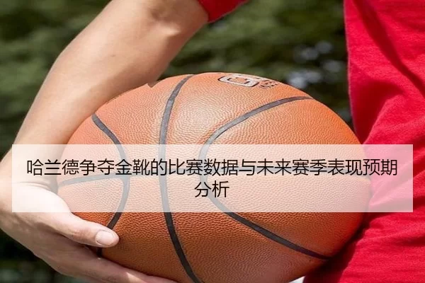 哈兰德争夺金靴的比赛数据与未来赛季表现预期分析